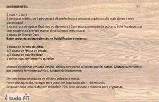 INGREDIENTES:
2 ovos + 1 clara
2 cenouras médias ou 3 pequenas ( dê preferência á cenouras orgânicas são mais doces e mais
alaranjadas)
1 xícara rasa de açúcar Orgânico ou demerara ( Com essa quan=dade de açúcar o bolo ﬁca doce mas
sem exagero, se preferir menos doce coloque meia xícara)
1 xícara de óleo de Coco
Bater todos esses ingredientes no liquidiﬁcador e reservar.
1 xícara de farinha de arroz
1/2 xícara de fécula de batata
1/2 xícara de polvilho doce
1 colher sopa de fermento químico
Misture as farinhas em uma vasilha, depois acrescente o líquido que foi ba=do, Misture bemmmm e
por úl=mo o fermento químico. Misture delicadamente.
Em uma forma untada ou de silicone coloque a massa.
Forno pré aquecido, coloque para assar em fogo baixo por +- 40 minutos.
Se quiser, faça uma calda com chocolate 70%, leite desnato e maisena para engrossar.
 