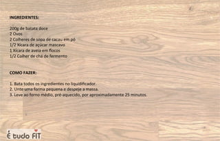 INGREDIENTES:
200g de batata doce
2 Ovos
2 Colheres de sopa de cacau em pó
1/2 Xícara de açúcar mascavo
1 Xícara de aveia em ﬂocos
1/2 Colher de chá de fermento
COMO FAZER:
1. Bata todos os ingredientes no liquidiﬁcador.
2. Unte uma forma pequena e despeje a massa.
3. Leve ao forno médio, pré-aquecido, por aproximadamente 25 minutos.
 