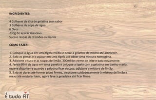 INGREDIENTES:
4 Colheres de chá de gela=na sem sabor
3 Colheres de sopa de água
6 Ovos
230g de açúcar mascavo
Suco e raspas de 3 limões-sicilianos
COMO FAZER:
1. Coloque a água em uma =gela média e deixe a gela=na de molho até amolecer.
2. Bata as gemas e o açúcar em uma =gela até obter uma mistura homogêna.
3. Adicione o suco e as raspas de limão, 300ml de creme de leite e bata novamente.
4. Ferva 60ml de água em uma panela e coloque a =gela com a gela=na em banho-maria,
espere dissolver e quando a gela=na ﬁcar viscosa, adicione a mistura de limão.
5. Bata as claras até formar picos ﬁrmes, incorpore cuidadosamente à mistura de limão e
mexa até misturar bem, agora leve à geladeira até ﬁcar ﬁrme.
 
