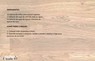 INGREDIENTES:
1/2 Xícara de milho para pipoca orgânico
2 Colheres de sopa de óleo de coco ou água
3 Colheres de sopa de açúcar mascavo ou
açúcar de coco
COMO FAZER O MOLHO:
1. Coloque tudo na panela e mexa.
2. Quando começar a estourar, tampe a panela e abaixe o fogo para
terminar de estourar.
 