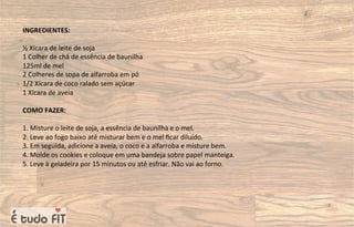 INGREDIENTES:
½ Xícara de leite de soja
1 Colher de chá de essência de baunilha
125ml de mel
2 Colheres de sopa de alfarroba em pó
1/2 Xícara de coco ralado sem açúcar
1 Xícara de aveia
COMO FAZER:
1. Misture o leite de soja, a essência de baunilha e o mel.
2. Leve ao fogo baixo até misturar bem e o mel ﬁcar diluído.
3. Em seguida, adicione a aveia, o coco e a alfarroba e misture bem.
4. Molde os cookies e coloque em uma bandeja sobre papel manteiga.
5. Leve à geladeira por 15 minutos ou até esfriar. Não vai ao forno.
 