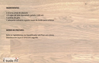 INGREDIENTES:
2 xícaras (chá) de abacate
1/2 copo de leite desnatado gelado (100 ml)
3 pedras de gelo
• adoçante culinário a gosto raspa de limão para enfeitar
MODO DE PREPARO:
Bata os ingredientes no liquidiﬁcador até ﬁcar um crème.
Distribua em taças e sirva em seguida.
 