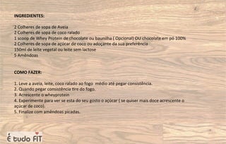 INGREDIENTES:
2 Colheres de sopa de Aveia
2 Colheres de sopa de coco ralado
1 scoop de Whey Protein de chocolate ou baunilha ( Opcional) OU chocolate em pó 100%
2 Colheres de sopa de açúcar de coco ou adoçante da sua preferência
150ml de leite vegetal ou leite sem lactose
5 Amêndoas
COMO FAZER:
1. Leve a aveia, leite, coco ralado ao fogo médio até pegar consistência.
2. Quando pegar consistência =re do fogo.
3. Acrescente o wheyprotein
4. Experimente para ver se esta do seu gosto o açúcar ( se quiser mais doce acrescente o
açúcar de coco).
5. Finalize com amêndoas picadas.
 