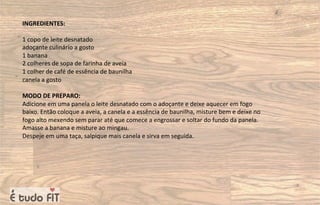 INGREDIENTES:
1 copo de leite desnatado
adoçante culinário a gosto
1 banana
2 colheres de sopa de farinha de aveia
1 colher de café de essência de baunilha
canela a gosto
MODO DE PREPARO:
Adicione em uma panela o leite desnatado com o adoçante e deixe aquecer em fogo
baixo. Então coloque a aveia, a canela e a essência de baunilha, misture bem e deixe no
fogo alto mexendo sem parar até que comece a engrossar e soltar do fundo da panela.
Amasse a banana e misture ao mingau.
Despeje em uma taça, salpique mais canela e sirva em seguida.
 