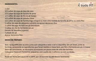INGREDIENTES:
1 ovo
1/2 colher de sopa de óleo de coco
1/2 colher de sopa de farinha de arroz
1/2 colher de sopa de fécula de batata
1/2 colher de sopa de polvilho doce
1/2 colher de sopa de farinha trigo integral ou mais uma medida de farinha de arroz ou aveia ﬁna
1 colher de sopa de adoçante culinário ou açúcar demerara ﬁno
1 colher de sopa de leite em pó desnatado
1 colher de chá de fermento em pó
Extrato de baunilha (a gosto)
1 pitada de sal
Açúcar demerara ﬁno
MODO DE PREPARO:
Bata no liquidiﬁcador os ovos junto com adoçante o leite o sal e a baunilha. Em um bowl, junte as
farinhas, acrescente os ingredientes que foram ba=dos e mexa bem, por ﬁm o fermento em pó. A massa
deve ser consistente, se necessário acrescente um pouco mais de uma das farinhas.
Coloque a massa em forminhas pequenas com auxílio de 2 colheres ou com os dedos.
Assar em forno pré-aquecido a 180ºC por 10 minutos ou até dourar levemente.
 