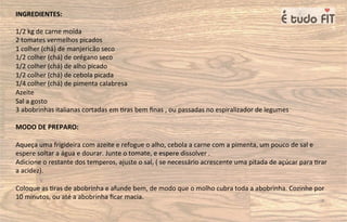 INGREDIENTES:
1/2 kg de carne moída
2 tomates vermelhos picados
1 colher (chá) de manjericão seco
1/2 colher (chá) de orégano seco
1/2 colher (chá) de alho picado
1/2 colher (chá) de cebola picada
1/4 colher (chá) de pimenta calabresa
Azeite
Sal a gosto
3 abobrinhas italianas cortadas em =ras bem ﬁnas , ou passadas no espiralizador de legumes
MODO DE PREPARO:
Aqueça uma frigideira com azeite e refogue o alho, cebola a carne com a pimenta, um pouco de sal e
espere soltar a água e dourar. Junte o tomate, e espere dissolver .
Adicione o restante dos temperos, ajuste o sal, ( se necessário acrescente uma pitada de açúcar para =rar
a acidez).
Coloque as =ras de abobrinha e afunde bem, de modo que o molho cubra toda a abobrinha. Cozinhe por
10 minutos, ou até a abobrinha ﬁcar macia.
 