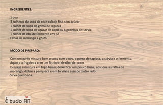 INGREDIENTES:
1 ovo
3 colheres de sopa de coco ralado ﬁno sem açúcar
1 colher de sopa de goma de tapioca
1 colher de sopa de açúcar de coco ou 8 go=nhas de stévia
1 colher de chá de fermento em pó
Fa=as de morango a gosto
MODO DE PREPARO:
Com um garfo misture bem o coco com o ovo, a goma de tapioca, a stévia e o fermento.
Aqueça a frigideira com um ﬁozinho de óleo de coco .
Despeje a mistura em fogo baixo; deixe ﬁcar um pouco ﬁrme, adicione as fa=as de
morango, dobre a panqueca e então vire e asse do outro lado.
Sirva quen=nha.
 