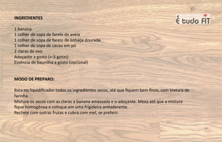 INGREDIENTES
1 banana
1 colher de sopa de farelo de aveia
1 colher de sopa de farelo de linhaça dourada
1 colher de sopa de cacau em pó
2 claras de ovo
Adoçante a gosto (+-5 gotas)
Essência de baunilha a gosto (opcional)
MODO DE PREPARO:
Bata no liquidiﬁcador todos os ingredientes secos, até que ﬁquem bem ﬁnos, com textura de
farinha.
Misture os secos com as claras a banana amassada e o adoçante. Mexa até que a mistura
ﬁque homogênea e coloque em uma frigideira an=aderente.
Recheie com outras frutas e cubra com mel, se preferir.
 
