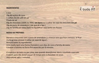 INGREDIENTES
1 ovo
20g de açúcar de coco
1 colher chá de café em pó
Pitada de sal
60g de chocolate (100% ou 70%) em barra ou 1 colher de sopa do chocolate em pó
30g de pasta de amendoim ( ele que dá a liga )
15g de farinha de aveia (bata no liquidiﬁcar caso tenha em ﬂocos)
MODO DE PREPARO:
Derreta o chocolate com a pasta de amendoim ( a mistura tem que ﬁcar cremosa, se ﬁcar
muito grossa coloque 1 colher de sopa de água ).
Misture todos os ingredientes.
Unte muito bem uma forma (hamekin) com óleo de coco e farinha de aveia.
Coloque o bolinho no forno Pré aquecido por 8 minutos.
O Aspecto é de bolo cru por cima, mas quando desenformar dará o resultado esperado.
Cuidado para não deixar passar do tempo pois o chocolate irá secar.
Desenforme após 5 minutos.
 