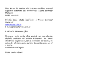 Livro virtual de receitas selecionadas e cardápio semanal
suges=vo elaborado pela Nutricionista Aryane Steinkopf
Malfacini
CRN4: 10101020
Direitos desta edição reservados à Aryane Steinkopf
Malfacini
www.aryane.com.br
E-mail: contato@aryane.com.br
É PROIBIDA A REPRODUÇÃO
Nenhuma parte desta obra poderá ser reproduzida,
copiada, transcrita ou mesmo transmi=da por meios
eletrônicos ou gravações, sem a permissão, por escrito, do
editor. Os infratores serão punidos de acordo com a Lei nº
9.610/98.
Versão somente Digital.
Rio de Janeiro – Brasil
 