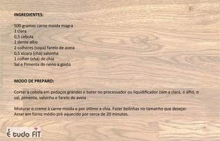 INGREDIENTES:
500 gramas carne moída magra
1 clara
0,5 cebola
1 dente alho
2 colheres (sopa) farelo de aveia
0,5 xícara (chá) salsinha
1 colher (chá) de chia
Sal e Pimenta do reino a gosto
MODO DE PREPARO:
Cortar a cebola em pedaços grandes e bater no processador ou liquidiﬁcador com a clara, o alho, o
sal, pimenta, salsinha e farelo de aveia .
Misturar o creme à carne moída e por útlimo a chia. Fazer bolinhas no tamanho que desejar.
Assar em forno médio pré aquecido por cerca de 20 minutos.
 