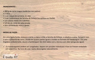 INGREDIENTES :
• 400 g de carne magra moída (eu uso pa=no)
• 1 clara
• 1 col. (sopa) de semente de chia
• 1 col. (sobremesa) de farinha de linhaça (ou quinoa em ﬂocos)
• 1/2 cebola média em cubinhos
• 1/4 de xíc. (chá) de salsa picada
• Sal e pimenta do reino a gosto
MODO DE FAZER :
Em uma =gela funda, misture a carne, a clara, a chia, a farinha de linhaça, a cebola e a salsa. Tempere com
o sal e a pimenta-do-reino. Divida em quatro partes iguais e molde no formato de hambúrguer. Em uma
frigideira an=aderente, doure o hambúrguer dos dois lados com a técnica sem óleo (pingando água).
ü Os hamburgueres podem ser congelados. Separo em porções individuais e leve ao freezer embalado
em saquinhos. Na hora de usar, basta descongelar naturalmente.
 