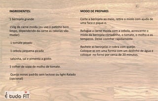 INGREDIENTES:
1 berinjela grande
150g de carne moída (eu uso o pa=nho bem
limpo, dependendo da carne as calorias vão
mudar)
1 tomate picado
1 cebola pequena picada
salsinha, sal e pimenta a gosto.
1 colher de sopa de molho de tomate.
Queijo minas padrão sem lactose ou light Ralado
(opcional)
MODO DE PREPARO:
Corte a berinjela ao meio, re=re o miolo com ajuda de
uma faca e pique-o.
Refogue a carne moída com a cebola, acrescente o
miolo da berinjela cortadinho, o tomate, o molho e os
temperos. Deixe cozinhar rapidamente.
Recheie as berinjelas e cubra com queijo.
Coloque-as em uma forma com um dedinho de água e
coloque no forno por cerca de 20 minutos.
 