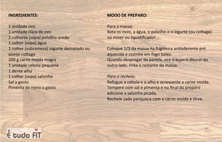 INGREDIENTES:
1 unidade ovo
1 unidade clara de ovo
2 colheres (sopa) polvilho azedo
1 colher (sopa) água
1 colher (sobremesa) iogurte desnatado ou
queijo coqage
200 g carne moída magra
1 unidade cebola pequena
1 dente alho
1 colher (sopa) salsinha
Sal a gosto
Pimenta do reino a gosto
MODO DE PREPARO:
Para a massa:
Bata os ovos, a água, o polvilho e o iogurte (ou coqage)
no mixer ou liquidiﬁcador.
Coloque 1/3 da massa na frigideira an=aderente pré
aquecida e cozinhe em fogo baixo.
Quando despregar da panela, vire e espere dourar do
outro lado. Frite o restante da massa.
Para o recheio:
Refogue a cebola e o alho e acrescente a carne moída.
Tempere com sal e pimenta e no ﬁnal do preparo
adicione a salsinha picada.
Recheie cada panqueca com a carne moída e sirva.
 