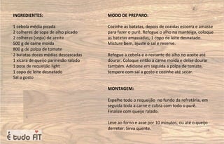 INGREDIENTES:
1 cebola média picada
2 colheres de sopa de alho picado
2 colheres (sopa) de azeite
500 g de carne moída
800 g de polpa de tomate
2 batatas doces médias descascadas
1 xícara de queijo parmesão ralado
1 pote de requeijão light
1 copo de leite desnatado
Sal a gosto
MODO DE PREPARO:
Cozinhe as batatas, depois de cozidas escorra e amasse
para fazer o purê. Refogue o alho na manteiga, coloque
as batatas amassadas, 1 copo de leite desnatado.
Misture bem, ajuste o sal e reserve.
Refogue a cebola e o restante do alho no azeite até
dourar. Coloque então a carne moída e deixe dourar
também. Adicione em seguida a polpa de tomate,
tempere com sal a gosto e cozinhe até secar.
MONTAGEM:
Espalhe todo o requeijão no fundo da refratária, em
seguida toda a carne e cubra com todo o purê.
Finalize com queijo ralado.
Leve ao forno e asse por 10 minutos, ou até o queijo
derreter. Sirva quente.
 
