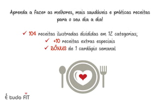 Aprenda a fazer as melhores, mais saudáveis e práticas receitas
para o seu dia a dia!
ü 104 receitas ilustradas divididas em 12 categorias;
ü +10 receitas extras especiais
ü BÔNUS de 1 cardápio semanal
 
