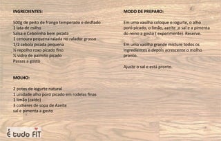 INGREDIENTES:
500g de peito de frango temperado e desﬁado
1 lata de milho
Salsa e Cebolinha bem picada
1 cenoura pequena ralada no ralador grosso
1/2 cebola picada pequena
½ repolho roxo picado ﬁno
½ vidro de palmito picado
Passas a gosto
MOLHO:
2 potes de iogurte natural
1 unidade alho poró picado em rodelas ﬁnas
1 limão (caldo)
3 colheres de sopa de Azeite
sal e pimenta a gosto
MODO DE PREPARO:
Em uma vasilha coloque o iogurte, o alho
poró picado, o limão, azeite ,o sal e a pimenta
do reino a gosto ( experimente). Reserve.
Em uma vasilha grande misture todos os
ingredientes e depois acrescente o molho
pronto.
Ajuste o sal e está pronto.
 