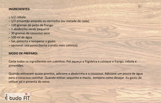 INGREDIENTES:
– 1/2 cebola
– 1/2 pimentão amarelo ou vermelho (ou metade de cada)
– 120 gramas de peito de frango
– 1 abobrinha verde pequena
– 30 gramas de couscous seco
– 100 ml de água
– Sal, pimenta e temperos a gosto.
– opcional: uva passa (torna o prato mais calórico)
MODO DE PREPARO:
Corte todos os ingredientes em cubinhos. Pré aqueça a frigideira e coloque o frango, cebola e
pimentões.
Quando es=verem quase prontos, adicione a abobrinha e o couscous. Adicione um pouco de água
para o couscous cozinhar. Quando es=ver sequinho e macio, tempere como desejar. Eu gosto de
u=lizar sal e pimenta do reino.
 
