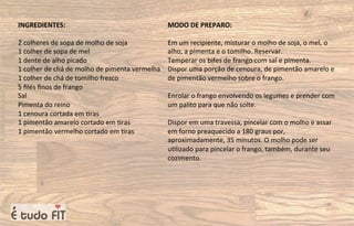 INGREDIENTES:
2 colheres de sopa de molho de soja
1 colher de sopa de mel
1 dente de alho picado
1 colher de chá de molho de pimenta vermelha
1 colher de chá de tomilho fresco
5 ﬁlés ﬁnos de frango
Sal
Pimenta do reino
1 cenoura cortada em =ras
1 pimentão amarelo cortado em =ras
1 pimentão vermelho cortado em =ras
MODO DE PREPARO:
Em um recipiente, misturar o molho de soja, o mel, o
alho, a pimenta e o tomilho. Reservar.
Temperar os bifes de frango com sal e pimenta.
Dispor uma porção de cenoura, de pimentão amarelo e
de pimentão vermelho sobre o frango.
Enrolar o frango envolvendo os legumes e prender com
um palito para que não solte.
Dispor em uma travessa, pincelar com o molho e assar
em forno preaquecido a 180 graus por,
aproximadamente, 35 minutos. O molho pode ser
u=lizado para pincelar o frango, também, durante seu
cozimento.
 