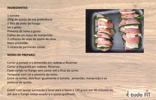 INGREDIENTES:
1 tomate
200g de queijo da sua preferência
2 ﬁlés de peito de frango
Sal a gosto
Pimenta do reino a gosto
Folhas de um maço de manjericão
2 colheres de sopa de azeite de oliva
Meio pimentão
½ xícara de parmesão ralado
MODO DE PREPARO:
Cortar o tomate e o pimentão em rodelas e Reservar.
Cortar a muçarela em rodelas. Reservar.
Fazer cortes no frango sem cortar até o ﬁnal da carne.
Temperar com sal e pimenta do reino.
Entre os cortes, distribuir igualmente o tomate, pimentão, manjericão e os
pedaços de queijo.
Cobrir com queijo parmesão e levar para o forno a 180 graus por 30 minutos ou
até que o frango esteja assado e o queijo gra=nado.
 
