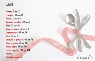 ÍNDICE
Carnes: 1 ao 12
Frangos: 13 ao 20
Peixes: 21 ao 28
Saladas e molhos: 29 ao 31
Pães: 32 ao 36
Sopas e caldos: 37 ao 44
Vegetarianos: 45 ao 58
Ovos: 59 ao 63
Salgados e petiscos: 64 ao 73
Bolos e doces: 74 ao 90
Sucos Detox: 91 ao 100
Leites vegetais: 101 ao 104
Extras
Cardápio semanal
 