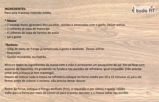 INGREDIENTES:
Para uma travessa redonda média.
* Massa:
– 2 batatas doces (grandes) descascadas, cozidas e amassadas com o garfo. Deixar esfriar.
– 2 colheres se sopa de manteiga
– 4 colheres de sopa de farinha de aveia
– sal a gosto
*Recheio:
– 500g de peito de frango já temperado á gosto e desﬁado . Deixar esfriar.
– Requeijão
– Queijo mussarela, ou Padrão.
Misture todos os ingredientes da massa com a mão e acrescente um pouquinho de sal. Ela vai ﬁcar com
aspecto de massinha. Vá grudando no fundo e nas paredes da refratária, igual empadão. (não precisa
untar pois a massa ja tem manteiga) .
Depois de colocar toda a massa na refratária coloque no forno médio por 10 a 15 minutos só para ele
ﬁrmar antes de colocar o recheio, não precisa deixar dourar.
Re=re do forno, coloque o frango desﬁado (frio), o requeijão e por úl=mo o queijo ralado.
Volte para o forno por mais 10-15min só para o queijo derreter e a massa soltar nas bordas.
 