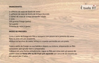INGREDIENTES:
2 colheres de sopa de farelo de aveia
2 colheres de sopa de farelo de linhaça dourada
1 colher de sopa de queijo parmesão ralado
2 ovos
500 gramas frango (peito)
Sal a gosto
Pimenta do reino a gosto
MODO DE PREPARO:
Corte o peito de frango em ﬁlés e tempere com pouco sal e pimenta do reino
Bata os ovos em um recipiente.
Misture as farinhas de aveia, linhaça e o queijo parmesão em um prato.
Passe o peito de frango no ovo ba=do e depois na mistura, empanando os ﬁlés
(pressione para grudar bem o empanado).
Coloque em uma forma an=aderente, regue os ﬁlés por cima com um pouco de
azeite e leve ao forno alto ou Air Fryer pré aquecido por cerca de 20 minutos ou
até dourar dos 2 lados.
 