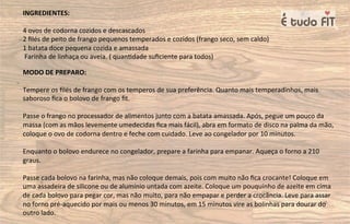 INGREDIENTES:
4 ovos de codorna cozidos e descascados
2 ﬁlés de peito de frango pequenos temperados e cozidos (frango seco, sem caldo)
1 batata doce pequena cozida e amassada
Farinha de linhaça ou aveia. ( quan=dade suﬁciente para todos)
MODO DE PREPARO:
Tempere os ﬁlés de frango com os temperos de sua preferência. Quanto mais temperadinhos, mais
saboroso ﬁca o bolovo de frango ﬁt.
Passe o frango no processador de alimentos junto com a batata amassada. Após, pegue um pouco da
massa (com as mãos levemente umedecidas ﬁca mais fácil), abra em formato de disco na palma da mão,
coloque o ovo de codorna dentro e feche com cuidado. Leve ao congelador por 10 minutos.
Enquanto o bolovo endurece no congelador, prepare a farinha para empanar. Aqueça o forno a 210
graus.
Passe cada bolovo na farinha, mas não coloque demais, pois com muito não ﬁca crocante! Coloque em
uma assadeira de silicone ou de alumínio untada com azeite. Coloque um pouquinho de azeite em cima
de cada bolovo para pegar cor, mas não muito, para não empapar e perder a crocância. Leve para assar
no forno pré-aquecido por mais ou menos 30 minutos, em 15 minutos vire as bolinhas para dourar do
outro lado.
 
