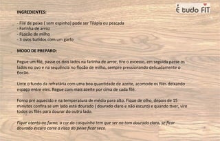 INGREDIENTES:
- Filé de peixe ( sem espinho) pode ser Tilápia ou pescada
- Farinha de arroz
- FLocão de milho
- 3 ovos ba=dos com um garfo
MODO DE PREPARO:
Pegue um ﬁlé, passe os dois lados na farinha de arroz, =re o excesso, em seguida passe os
lados no ovo e na sequência no ﬂocão de milho, sempre pressionando delicadamente o
ﬂocão.
Unte o fundo da refratária com uma boa quan=dade de azeite, acomode os ﬁlés deixando
espaço entre eles. Regue com mais azeite por cima de cada ﬁlé.
Forno pré aquecido e na temperatura de médio para alto. Fique de olho, depois de 15
minutos conﬁra se um lado está dourado ( dourado claro e não escuro) e quando =ver, vire
todos os ﬁlés para dourar do outro lado.
Fique atenta ao forno, a cor da casquinha tem que ser no tom dourado claro, se ﬁcar
dourado escuro corre o risco do peixe ﬁcar seco.
 
