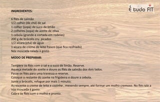 INGREDIENTES:
6 ﬁlés de salmão
1/2 colher (de chá) de sal
1 colher (sopa) de suco de limão
2 colheres (sopa) de azeite de oliva
1 cebola (grande e cortada em rodelas)
200 g de brócolis cru picados
1/2 xícara (chá) de água
1 xícara de creme de leite fresco (que ﬁca resfriado)
Nóz moscada ralada à gosto
MODO DE PREPARAR:
Tempere os ﬁlés com o sal e o suco de limão. Reserve.
Aqueça metade do azeite e doure os ﬁlés de salmão dos dois lados.
Passe os ﬁlés para uma travessa e reserve.
Coloque o restante do azeite na frigideira e doure a cebola.
Junte o brócolis, refogue por mais 1 minuto;
Acrescente o creme de leite e cozinhe , mexendo sempre, até formar um molho cremoso. No ﬁm rale a
nóz moscada à gosto.
Cubra os ﬁlés com o molho e pronto.
 