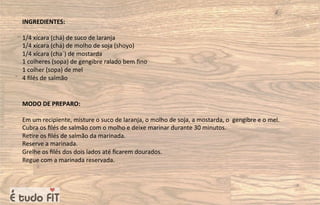 INGREDIENTES:
1/4 xícara (chá) de suco de laranja
1/4 xícara (chá) de molho de soja (shoyo)
1/4 xícara (cha´) de mostarda
1 colheres (sopa) de gengibre ralado bem ﬁno
1 colher (sopa) de mel
4 ﬁlés de salmão
MODO DE PREPARO:
Em um recipiente, misture o suco de laranja, o molho de soja, a mostarda, o gengibre e o mel.
Cubra os ﬁlés de salmão com o molho e deixe marinar durante 30 minutos.
Re=re os ﬁlés de salmão da marinada.
Reserve a marinada.
Grelhe os ﬁlés dos dois lados até ﬁcarem dourados.
Regue com a marinada reservada.
 