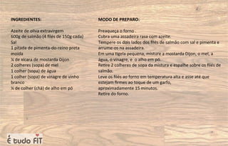 INGREDIENTES:
Azeite de oliva extravirgem
600g de salmão (4 ﬁlés de 150g cada)
Sal
1 pitada de pimenta-do-reino preta
moída
¼ de xícara de mostarda Dijon
2 colheres (sopa) de mel
1 colher (sopa) de água
1 colher (sopa) de vinagre de vinho
branco
¼ de colher (chá) de alho em pó
MODO DE PREPARO:
Preaqueça o forno .
Cubra uma assadeira rasa com azeite.
Tempere os dois lados dos ﬁlés de salmão com sal e pimenta e
arrume-os na assadeira.
Em uma =gela pequena, misture a mostarda Dijon, o mel, a
água, o vinagre, e o alho em pó.
Re=re 2 colheres de sopa da mistura e espalhe sobre os ﬁlés de
salmão.
Leve os ﬁlés ao forno em temperatura alta e asse até que
estejam ﬁrmes ao toque de um garfo,
aproximadamente 15 minutos.
Re=re do forno.
 