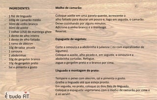 INGREDIENTES:
- 1 ﬁlé de linguado
- 100g de camarão médio
- 30ml de vinho branco
- 30ml de azeite
- 1 colher (chá) de manteiga ghee
- 1 dente de alho inteiro
- 1 dente de alho fa=ado
- 1 ramo de alecrim
- 10g de salsa picada
- 1 cenoura
- 2 abobrinhas
- 10g de gergelim branco
- 10g de gergelim preto
- Sal e pimenta a gosto
Molho de camarão:
Coloque azeite em uma panela quente, acrescente o
alho fa=ado para dourar um pouco e, logo em seguida, o camarão.
Deixe cozinhando por alguns minutos.
Adicione o vinho branco e a manteiga.
Reserve.
Espaguete de vegetais:
Corte a cenoura e a abobrinha à julienne ( ou com espiralizador de
legumes).
Coloque o azeite, alho picado e, em seguida, a cenoura e a
abobrinha cortadas. Refogue.
Jogue o gergelim preto e o branco por cima.
Linguado e montagem do prato:
Tempere o peixe com alecrim, sal e pimenta a gosto.
Grelhe o linguado até que esteja pronto.
Em seguida, no prato, coloque os dois ﬁlés de linguado.
Coloque o espaguete vegetariano com o molho de camarão por cima e
é só servir!
 