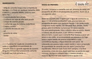 MODO DE PREPARO:
1h antes, temperar o camarão com sal, pimenta do reino, um
pouquinho de alho e um pouquinho de coentro. Assim ele já
vai pegando sabor.
Bater no Liquidiﬁcador o aipim com a água do cozimento ou
água ==> ele precisa se dissolver todo, pra isso bata um
pouquinho de aipim com bastante líquido. ( ele rende muito
e engrossa muito rápido). Ele não pode ﬁcar pesado, muito
grosso, pois irá embolar na hora que for para a panela.
Em uma panela grande, frite a cebola e alho no azeite, depois
o Colorau até ele dissolver, e por úl=mo o camarão.
Misture bem, e assim que o camarão ﬁcar branco e secar um
pouco o seu caldo, vá acrescentando aos poucos e em fogo
baixo o aipim ba=do ele precisa estar MOLE e com
consistência líquida), e ﬁque mexendo sem parar. Vá
colocando aos poucos todo o aipim ba=do e veja a proporção
de quan=dade de camarão para de aipim ( precisa ﬁcar
equilibrado). Misture tudo muito bem sempre, e no ﬁnal
acrescente o leite de coco. Assim que =ver no ponto de sopa
cremosa, desligue e coloque todo o coentro picado e
misture. No ﬁnal de tudo experimente e ajuste o sal.
INGREDIENTES:
- 500g de camarão limpo ( =rar a tripinha da
barriga) ===> Pode ser qualquer tamanho, MAS
o ideal é o camarão Médio, cinza ou rosa ,
tanto faz.
- 1 cebola grande bem picada
- 2 colheres de sopa de alho bem picado
- 1 maço de coentro picado
- 1 colher de sopa de Colorau (colorífero)
- 2 aipins cozidos
- 1 vidrinho de leite de coco
- sal
- pimenta do reino
- Azeite
===> É preciso ter noção da consistência do
caldo e o equilíbrio na quan=dade de
camarão. Esse é o grande segredo do sucesso.
Ninguém merece ﬁcar procurando camarão
no bobó que é de camarão rs.
 