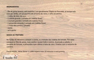 INGREDIENTES:
- ﬁle de peixe branco, sem espinha ( uso geralmente Tilápia ou Pescada), já temperado
com sal, limão, um pouquinho de pimenta do reino, e alho picadinho.
- 1 vidro de leite de coco
- 1 cebola grande ( cortada em rodelas ﬁnas)
- 1 tomate grande ( cortado em rodelas ﬁnas)
- 1 pimentão amarelo ( cortado em rodelas ﬁnas)
- 1 maço de coentro ( picado)
- azeite
- sal à gosto
MODO DE PREPARO:
No fundo da refratária coloque o azeite, e a metade das rodelas de tomate. Por cima
coloque os ﬁlés de peixe, mais azeite e quase todo o centro. Acomode a cebola, o
restante do tomate, o pimentão e por úl=mo o leite de coco. Finalize com o restante do
coentro.
Forno médio , deixe ferver o caldo espere mais 10 minutos e está pronto.
 