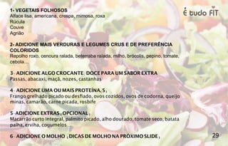1- VEGETAIS FOLHOSOS
Alface lisa, americana, crespa, mimosa, roxa
Rúcula
Couve
Agrião
2- ADICIONE MAIS VERDURAS E LEGUMES CRUS E DE PREFERÊNCIA
COLORIDOS
Repolho roxo, cenoura ralada, beterraba ralada, milho, brócolis, pepino, tomate,
cebola…
3- ADICIONE ALGO CROCANTE/DOCE PARA UM SABOR EXTRA
Passas, abacaxi, maçã, nozes, castanhas
4- ADICIONE UMA OU MAIS PROTEÍNA(S)
Frango grelhado picado ou desfiado, ovos cozidos, ovos de codorna, queijo
minas, camarão, carne picada, rosbife
5-ADICIONE EXTRAS (OPCIONAL)
Macarrão curto integral, palmito picado, alho dourado, tomate seco, batata
palha, erviha, cogumelos...
6- ADICIONE O MOLHO (DICAS DE MOLHO NA PRÓXIMO SLIDE) 29
 