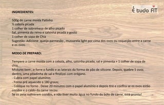 INGREDIENTES:
500g de carne moída Pa=nho
½ cebola picada
1 colher de sobremesa de alho picado
Sal, pimenta do reino e salsinha picada a gosto
1 colher de sopa de Chia
Sugestão: Adicione queijo parmesão , mussarela light por cima dos ovos ou requeijão entre a carne
e os ovos.
MODO DE PREPARO:
Tempere a carne moída com a cebola, alho, salsinha picada, sal e pimenta + 1 colher de sopa de
chia.
Misturei bem , e forre o fundo e as laterais da forma de pão de silicone. Depois, quebre 5 ovos
dentro, uma pitadinha de sal e ﬁnalizei com orégano.
- Cubra com papel alumínio.
- Forno pré aquecido a 180 graus;
- Coloque no forno . Deixe 20 minutos com o papel alumínio e depois =re e conﬁra se os ovos estão
cozidos e o caldo da carne secou.
Se os ovos es=verem cozidos, e não =ver muita água no fundo do bolo de carne, está pronto!
 