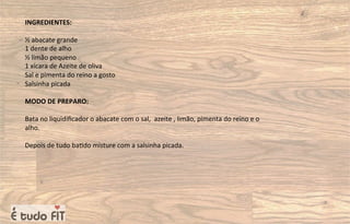 INGREDIENTES:
½ abacate grande
1 dente de alho
½ limão pequeno
1 xícara de Azeite de oliva
Sal e pimenta do reino a gosto
Salsinha picada
MODO DE PREPARO:
Bata no liquidiﬁcador o abacate com o sal, azeite , limão, pimenta do reino e o
alho.
Depois de tudo ba=do misture com a salsinha picada.
 