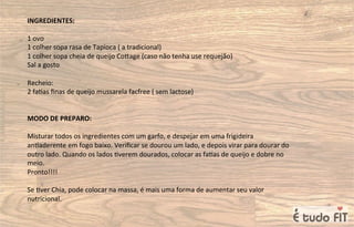 INGREDIENTES:
1 ovo
1 colher sopa rasa de Tapioca ( a tradicional)
1 colher sopa cheia de queijo Coqage (caso não tenha use requejão)
Sal a gosto
Recheio:
2 fa=as ﬁnas de queijo mussarela facfree ( sem lactose)
MODO DE PREPARO:
Misturar todos os ingredientes com um garfo, e despejar em uma frigideira
an=aderente em fogo baixo. Veriﬁcar se dourou um lado, e depois virar para dourar do
outro lado. Quando os lados =verem dourados, colocar as fa=as de queijo e dobre no
meio.
Pronto!!!!
Se =ver Chia, pode colocar na massa, é mais uma forma de aumentar seu valor
nutricional.
 