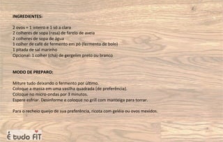 INGREDIENTES:
2 ovos = 1 inteiro e 1 só a clara
2 colheres de sopa (rasa) de farelo de aveia
2 colheres de sopa de água
1 colher de café de fermento em pó (fermento de bolo)
1 pitada de sal marinho
Opcional: 1 colher (chá) de gergelim preto ou branco
MODO DE PREPARO:
Miture tudo deixando o fermento por úl=mo.
Coloque a massa em uma vasilha quadrada (de preferência).
Coloque no micro-ondas por 3 minutos.
Espere esfriar. Desinforme e coloque no grill com manteiga para torrar.
Para o recheio queijo de sua preferência, ricota com geléia ou ovos mexidos.
 