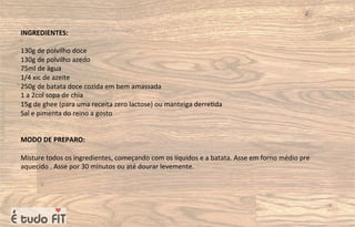 INGREDIENTES:
130g de polvilho doce
130g de polvilho azedo
75ml de água
1/4 xic de azeite
250g de batata doce cozida em bem amassada
1 a 2col sopa de chia
15g de ghee (para uma receita zero lactose) ou manteiga derre=da
Sal e pimenta do reino a gosto
MODO DE PREPARO:
Misture todos os ingredientes, começando com os líquidos e a batata. Asse em forno médio pre
aquecido . Asse por 30 minutos ou até dourar levemente.
 