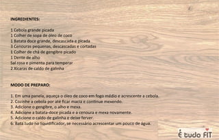 INGREDIENTES:
1 Cebola grande picada
1 Colher de sopa de óleo de coco
1 Batata doce grande, descascada e picada
3 Cenouras pequenas, descascadas e cortadas
1 Colher de chá de gengibre picado
1 Dente de alho
Sal rosa e pimenta para temperar
2 Xícaras de caldo de galinha
MODO DE PREPARO:
1. Em uma panela, aqueça o óleo de coco em fogo médio e acrescente a cebola.
2. Cozinhe a cebola por até ﬁcar macia e con=nue mexendo.
3. Adicione o gengibre, o alho e mexa.
4. Adicione a batata-doce picada e a cenoura e mexa novamente.
5. Adicione o caldo de galinha e deixe ferver.
6. Bata tudo no liquidiﬁcador, se necessário acrescentar um pouco de água.
 