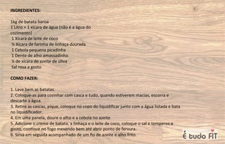 INGREDIENTES:
1kg de batata baroa
1 Litro + 1 xícara de água (não é a água do
cozimento)
1 Xícara de leite de coco
½ Xícara de farinha de linhaça dourada
1 Cebola pequena picadinha
1 Dente de alho amassadinho
¼ de xícara de azeite de oliva
Sal rosa a gosto
COMO FAZER:
1. Lave bem as batatas.
2. Coloque-as para cozinhar com casca e tudo, quando es=verem macias, escorra e
descarte a água.
3. Re=re as cascas, pique, coloque no copo do liquidiﬁcar junto com a água listada e bata
no liquidiﬁcador.
4. Em uma panela, doure o alho e a cebola no azeite
5. Adicione o creme de batata, a linhaça e o leite de coco, coloque o sal e temperos a
gosto, con=nue no fogo mexendo bem até abrir ponto de fervura.
6. Sirva em seguida acompanhado de um ﬁo de azeite e alho frito.
 
