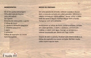 INGREDIENTES:
40 ml de azeite extravirgem
300 g de músculo bovino
100 g de cebola
Sal a gosto
Pimenta-do-reino preta a gosto
2 folhas de louro
½ abóbora vermelha pequena
2 Inhames pequenos
1 aipim
2 cenouras
Folhas de espinafre ou couve
Salsinha a gosto
MODO DE PREPARO:
Em uma panela de pressão, colocar o azeite e dourar
bem o músculo cortado em cubos grandes. Adicionar a
cebola cortada em cubos médios , deixar soltar o caldo
todo da carne e depois esperar dourar bem o fundo.
Temperar com sal e pimenta.
Acrescentar as folhas de louro, juntar o inhame cortado
em cubos grandes, o aipim, a abóbora ,cenoura em
rodelas e cobrir com água. Corrigir os temperos e
colocar na pressão por 30min em fogo médio.
Depois de abrir a panela, ﬁnalizar com cheiro verde e as
folhas de espinafre ou couve cortadas. Se =ver muito
caldo espere apurar mais.
 