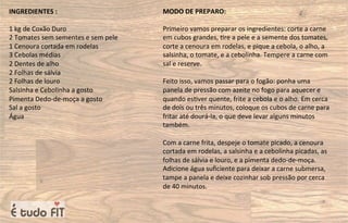 INGREDIENTES :
1 kg de Coxão Duro
2 Tomates sem sementes e sem pele
1 Cenoura cortada em rodelas
3 Cebolas médias
2 Dentes de alho
2 Folhas de sálvia
2 Folhas de louro
Salsinha e Cebolinha a gosto
Pimenta Dedo-de-moça a gosto
Sal a gosto
Água
MODO DE PREPARO:
Primeiro vamos preparar os ingredientes: corte a carne
em cubos grandes, =re a pele e a semente dos tomates,
corte a cenoura em rodelas, e pique a cebola, o alho, a
salsinha, o tomate, e a cebolinha. Tempere a carne com
sal e reserve.
Feito isso, vamos passar para o fogão: ponha uma
panela de pressão com azeite no fogo para aquecer e
quando es=ver quente, frite a cebola e o alho. Em cerca
de dois ou três minutos, coloque os cubos de carne para
fritar até dourá-la, o que deve levar alguns minutos
também.
Com a carne frita, despeje o tomate picado, a cenoura
cortada em rodelas, a salsinha e a cebolinha picadas, as
folhas de sálvia e louro, e a pimenta dedo-de-moça.
Adicione água suﬁciente para deixar a carne submersa,
tampe a panela e deixe cozinhar sob pressão por cerca
de 40 minutos.
 