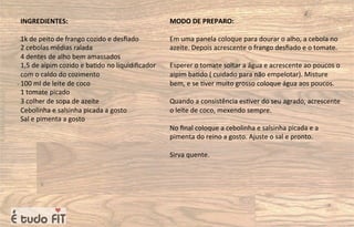 INGREDIENTES:
1k de peito de frango cozido e desﬁado
2 cebolas médias ralada
4 dentes de alho bem amassados
1,5 de aipim cozido e ba=do no liquidiﬁcador
com o caldo do cozimento
100 ml de leite de coco
1 tomate picado
3 colher de sopa de azeite
Cebolinha e salsinha picada a gosto
Sal e pimenta a gosto
MODO DE PREPARO:
Em uma panela coloque para dourar o alho, a cebola no
azeite. Depois acrescente o frango desﬁado e o tomate.
Esperer o tomate soltar a água e acrescente ao poucos o
aipim ba=do ( cuidado para não empelotar). Misture
bem, e se =ver muito grosso coloque água aos poucos.
Quando a consistência es=ver do seu agrado, acrescente
o leite de coco, mexendo sempre.
No ﬁnal coloque a cebolinha e salsinha picada e a
pimenta do reino a gosto. Ajuste o sal e pronto.
Sirva quente.
 