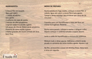 INGREDIENTES:
1 Couve-ﬂor em buquês
Água até cobrir
1 cebola picadinha
Sal a gosto
2 colheres de sopa de azeite
2 dentes de alho picadinhos
Linguiça calabresa picada a gosto
1⁄2 xícara de chá de cheiro verde picadinho
Pimenta do reino moída a gosto
2 folhas grandes de couve cortada em =ras
bem ﬁnas
MODO DE PREPARO:
Numa panela em fogo médio, coloque a couve-ﬂor, a
cebola, água até cobrir a couve-ﬂor e sal a gosto.
Tampe e deixe cozinhar até amolecer por cerca de 20
minutos.
Transﬁra para um liquidiﬁcador e bata até ﬁcar um
creme homogêneo. Reserve.
Numa outra panela, coloque o azeite e refogue o alho.
Depois coloque a calabresa picada e espere dourar.
Junte o caldo do liquidiﬁcador a mistura da calabresa.
Misture tudo e deixe apurar. Adicione o cheiro verde
picado e a pimenta-do-reino moída a gosto. Ajuste o sal.
No ﬁm, acrescente a couve em =rinhas ﬁnas, mexa bem
e sirva em seguida.
 