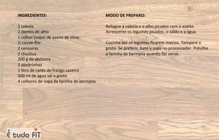 INGREDIENTES:
1 cebola
2 dentes de alho
1 colher (sopa) de azeite de oliva
½ couve-ﬂor
2 cenouras
2 chuchus
200 g de abóbora
2 abobrinhas
1 litro de caldo de frango caseiro
500 ml de água sal a gosto
4 colheres de sopa de farinha de berinjela
MODO DE PREPARO:
Refogue a cebola e o alho picados com o azeite.
Acrescente os legumes picados, o caldo e a água.
Cozinhe até os legumes ﬁcarem macios. Tempere a
gosto. Se preferir, bata a sopa no processador. Polvilhe
a farinha de berinjela quando for servir.
 