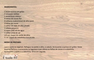 INGREDIENTES:
1 xícara quinoa em grãos
2 cenouras médias
2 abobrinhas médias
4 ramos de couve-ﬂor
4 colheres (sobremesa) de alho-poró
3 folhas de couve
1 colher de sopa de alho picado
1 cebola pequena
4 copos (200 ml) de água
1 colher (chá) de sal
1/2 col. (sopa) de azeite de oliva
½ col. (sopa) de cebolinha crua picada
MODO DE PREPARO:
Lave e corte os vegetais. Refogue no azeite o alho, e cebola. Acrescente a quinoa em grãos. Deixe
levantar ferfura, e acrescente os legumes e por úl=mo as folhas de couve e a cebolinha.
Acrescente o azeite e a cebolinha. Sirva em seguida.
 