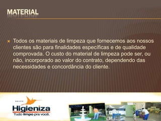 MATERIAL


   Todos os materiais de limpeza que fornecemos aos nossos
    clientes são para finalidades específicas e de qualidade
    comprovada. O custo do material de limpeza pode ser, ou
    não, incorporado ao valor do contrato, dependendo das
    necessidades e concordância do cliente.
 
